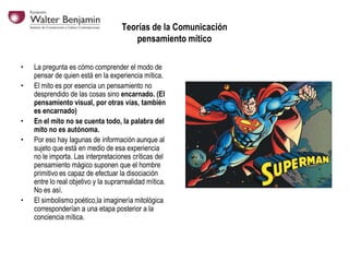Teorías de la Comunicación
pensamiento mítico
•
•

•
•

•

La pregunta es cómo comprender el modo de
pensar de quien está en la experiencia mítica.
El mito es por esencia un pensamiento no
desprendido de las cosas sino encarnado. (El
pensamiento visual, por otras vías, también
es encarnado)
En el mito no se cuenta todo, la palabra del
mito no es autónoma.
Por eso hay lagunas de información aunque al
sujeto que está en medio de esa experiencia
no le importa. Las interpretaciones críticas del
pensamiento mágico suponen que el hombre
primitivo es capaz de efectuar la disociación
entre lo real objetivo y la suprarrealidad mítica.
No es así.
El simbolismo poético,la imaginería mitológica
corresponderían a una etapa posterior a la
conciencia mítica.

 