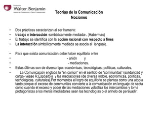 Teorías de la Comunicación
Nociones
•
•
•
•

Dos prácticas caracterizan al ser humano:
trabajo e interacción -simbólicamente mediada-. (Habermas)
El trabajo se identifica con la acción racional con respecto a fines
La interacción simbólicamente mediada se asocia al lenguaje.

•
•
•
•
•

Para que exista comunicación debe haber equilibrio entre
- unión
y
- mediaciones.
Estas últimas son de diverso tipo: económicas, tecnológicas, políticas, culturales.
La Comunicación engloba lo “en común” en el sentido de “communitas” (solidaridad y
carga- véase R.Espósito)) y las mediaciones (de diversa índole, económicas, políticas,
tecnológicas, culturales).Por momentos el logro de equilibrio se plantea como una utopía
tanto porque el exceso de communitas convierte a la comunicación en lenguaje de secta
como cuando el exceso y poder de las mediaciones volatiliza los intercambios y torna
protagonistas a los meros mediadores sean las tecnologías o el anhelo de persuadir.

 