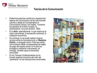 Teorías de la Comunicación
•

•
•

•

Preferimos entonces remitirnos a experiencias
básicas de Comunicación de las más diversas
culturas y desde ahí conceptualizar la
Comunicación Social y los medios. Tomamos
los ejemplos de la feria, la fiesta, la
dramatización y el juicio (Entel,A. 1992)
En la feria aparentemente lo que impera es la
razón instrumental, la transacción comercial, la
mediación económica.
Sin embargo no se puede realizar ninguna
compra-venta sin la presencia de un Nosotros
Común, un lenguaje común. Para que exista
Comunicación deben comprenderse las reglas
de juego del espacio social .En la feria se
privilegia la mediación instrumental, sin
embargo también opera la dimensión
comunidad
En los Tiempos Contemporáneos se ha
tomado especial conciencia del valor del
“pertenecer” en las transacciones comerciales.

 