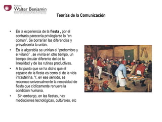 Teorías de la Comunicación
•

•

•

•

En la experiencia de la fiesta , por el
contrario parecería privilegiarse lo “en
común”. Se borrarían las diferencias y
prevalecería la unión.
En la algarabía se unirían el “prohombre y
el villano” , se viviría en otro tiempo, un
tiempo circular diferente del de la
linealidad y de las rutinas productivas.
A tal punto que se ha dicho que el
espacio de la fiesta es como el de la vida
intrauterina. Y, en ese sentido, se
reconoce universalmente la necesidad de
fiesta que cíclicamente renueva la
condición humana.
Sin embargo, en las fiestas, hay
mediaciones tecnológicas, culturales, etc

 