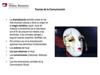 Teorías de la Comunicación

•

•
•
•
•
•

La dramatización también existe en las
más diversas culturas y tiene su origen en
la magia mimética, aquel ritual de
imitación a fenómenos de la naturaleza
con el fin de conjurar los miedos a las
tormentas, a los animales salvajes y
augurar buenas cosechas, fertilidad, etc.
Por primera vez en la dramatización
aparecen tres elementos fundamentales:
Los actores del ritual
Los que observan el ritual
Las convenciones (máscaras, disfraces,
etc) .
Las tres dimensiones centrales de la
Comunicación Social

 