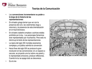 Teorías de la Comunicación
•

•

•

•
•

•

Las convenciones incrementaron su poder a
lo largo de la historia de las
representaciones:
En el teatro griego tenían que ver con la
presencia del coro, las vestimentas (toga y
coturnos) y la presencia de esta dramatización
en el ritual dionisíaco.
En el teatro isabelino emplear a actrices estaba
prohibido por la ley. Los personajes femeninos
eran representados por muchachos. Pero esto no
disminuyó el éxito de las representaciones.
La ópera del siglo XIX montaba escenarios
complejos y el público admitía la convención
Hacia fines del siglo XIX se produce la gran
revolución en las convenciones: en un espacio a
oscuras, se proyecta una luz sobre una pared y
lo representado emociona, produce reflexiones.
Cuando la luz se apaga todo se desvanece.
Es el cine

 
