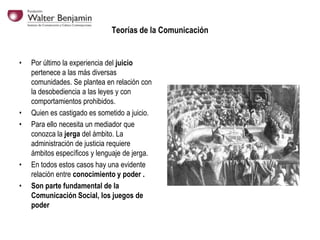 Teorías de la Comunicación

•

•
•

•
•

Por último la experiencia del juicio
pertenece a las más diversas
comunidades. Se plantea en relación con
la desobediencia a las leyes y con
comportamientos prohibidos.
Quien es castigado es sometido a juicio.
Para ello necesita un mediador que
conozca la jerga del ámbito. La
administración de justicia requiere
ámbitos específicos y lenguaje de jerga.
En todos estos casos hay una evidente
relación entre conocimiento y poder .
Son parte fundamental de la
Comunicación Social, los juegos de
poder

 