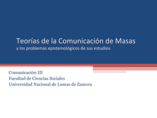 Teorías de la Comunicación de Masas
y los problemas epistemológicos de sus estudios
Comunicación III
Facultad de Ciencias Sociales
Universidad Nacional de Lomas de Zamora
 