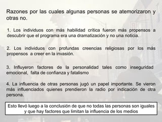 Razones por las cuales algunas personas se atemorizaron y
otras no.
1. Los individuos con más habilidad crítica fueron más propensos a
descubrir que el programa era una dramatización y no una noticia.
2. Los individuos con profundas creencias religiosas por los más
propensos a creer en la invasión.
3. Influyeron factores de la personalidad tales como inseguridad
emocional, falta de confianza y fatalismo
4. La influencia de otras personas jugó un papel importante. Se vieron
más influenciados quienes prendieron la radio por indicación de otra
persona.
Esto llevó luego a la conclusión de que no todas las personas son iguales
y que hay factores que limitan la influencia de los medios
 