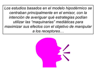 Los estudios basados en el modelo hipodérmico se
centraban principalmente en el emisor, con la
intención de averiguar qué estrategias podían
utilizar las “maquinarias” mediáticas para
maximizar sus efectos con el objetivo de manipular
a los receptores…
 