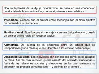 Con su hipótesis de la Aguja hipodérmica, se basa en una concepción
conductista de la comunicación, con las siguientes características:
Descontextualizada. Los individuos son concebidos como seres aislados
de otros. Así, ―la comunicación queda carente del contexto situacional —
fuera de las relaciones sociales y situaciones en las que realmente se
producen los proceso comunicativos— y es finita en el tiempo‖.
Intencional. Supone que el emisor emite mensajes con el claro objetivo
de persuadir a su audiencia.
Unidireccional. Significa que el mensaje va en una única dirección, desde
un emisor activo hacia un receptor pasivo.
Asimétrica. Da cuenta de la diferencia entre un emisor que es
todopoderoso y una masa que es vulnerable a los efectos del mensaje.
 