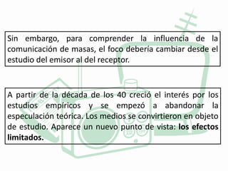 Sin embargo, para comprender la influencia de la
comunicación de masas, el foco debería cambiar desde el
estudio del emisor al del receptor.
A partir de la década de los 40 creció el interés por los
estudios empíricos y se empezó a abandonar la
especulación teórica. Los medios se convirtieron en objeto
de estudio. Aparece un nuevo punto de vista: los efectos
limitados.
 