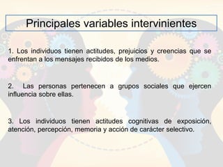 Principales variables intervinientes
1. Los individuos tienen actitudes, prejuicios y creencias que se
enfrentan a los mensajes recibidos de los medios.
2. Las personas pertenecen a grupos sociales que ejercen
influencia sobre ellas.
3. Los individuos tienen actitudes cognitivas de exposición,
atención, percepción, memoria y acción de carácter selectivo.
 