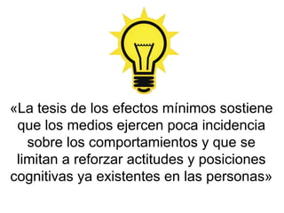 «La tesis de los efectos mínimos sostiene
que los medios ejercen poca incidencia
sobre los comportamientos y que se
limitan a reforzar actitudes y posiciones
cognitivas ya existentes en las personas»
 