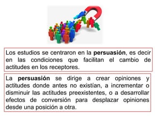 Los estudios se centraron en la persuasión, es decir
en las condiciones que facilitan el cambio de
actitudes en los receptores.
La persuasión se dirige a crear opiniones y
actitudes donde antes no existían, a incrementar o
disminuir las actitudes preexistentes, o a desarrollar
efectos de conversión para desplazar opiniones
desde una posición a otra.
 