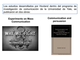 Los estudios desarrollados por Hovland dentro del programa de
investigación de comunicación de la Universidad de Yale, se
publicaron en dos obras:
Experiments on Mass
Communication
Communication and
persuasion
 