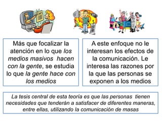Más que focalizar la
atención en lo que los
medios masivos hacen
con la gente, se estudia
lo que la gente hace con
los medios
A este enfoque no le
interesan los efectos de
la comunicación. Le
interesa las razones por
la que las personas se
exponen a los medios
La tesis central de esta teoría es que las personas tienen
necesidades que tenderán a satisfacer de diferentes maneras,
entre ellas, utilizando la comunicación de masas
 