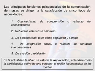 Las principales funciones psicosociales de la comunicación
de masas se dirigen a la satisfacción de cinco tipos de
necesidades:
1. Cognoscitivas, de comprensión o refuerzo de
conocimientos
2. Refuerzos estéticos o emotivos
3. De personalidad, tales como seguridad y estatus
4. De integración social, o refuerzo de contactos
interpersonales
5. De evasión o relajación
En la actualidad también se estudia la implicación, entendida como
la participación activa de una persona al recibir los mensajes de los
medios
 