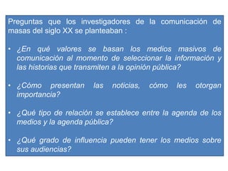 Preguntas que los investigadores de la comunicación de
masas del siglo XX se planteaban :
• ¿En qué valores se basan los medios masivos de
comunicación al momento de seleccionar la información y
las historias que transmiten a la opinión pública?
• ¿Cómo presentan las noticias, cómo les otorgan
importancia?
• ¿Qué tipo de relación se establece entre la agenda de los
medios y la agenda pública?
• ¿Qué grado de influencia pueden tener los medios sobre
sus audiencias?
 
