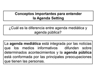 Conceptos importantes para entender
la Agenda Setting
La agenda mediática está integrada por las noticias
que los medios informativos difunden sobre
determinados acontecimientos y la agenda pública
está conformada por las principales preocupaciones
que tienen las personas.
¿Cuál es la diferencia entre agenda mediática y
agenda pública?
 