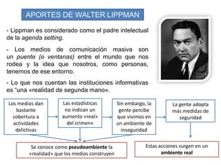 APORTES DE WALTER LIPPMAN
- Los medios de comunicación masiva son
un puente (o ventanas) entre el mundo que nos
rodea y la idea que nosotros, como personas,
tenemos de ese entorno.
- Lo que nos cuentan las instituciones informativas
es ―una «realidad de segunda mano».
Los medios dan
bastante
cobertura a
actividades
delictivas
Sin embargo, la
gente percibe
que vivimos en
un ambiente de
inseguridad
Las estadísticas
no indican un
aumento «real»
del crimen»
Se conoce como pseudoambiente la
«realidad» que los medios construyen
La gente adopta
más medidas de
seguridad
Estas acciones surgen en un
ambiente real
- Lippman es considerado como el padre intelectual
de la agenda setting.
 