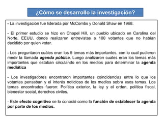 ¿Cómo se desarrollo la investigación?
- La investigación fue liderada por McCombs y Donald Shaw en 1968.
- El primer estudio se hizo en Chapel Hill, un pueblo ubicado en Carolina del
Norte, EEUU, donde realizaron entrevistas a 100 votantes que no habían
decidido por quien votar.
- Les preguntaron cuáles eran los 5 temas más importantes, con lo cual pudieron
medir la llamada agenda pública. Luego analizaron cuales eran los temas más
importantes que estaban circulando en los medios para determinar la agenda
mediática
- Los investigadores encontraron importantes coincidencias entre lo que los
votantes pensaban y el interés noticioso de los medios sobre esos temas. Los
temas encontrados fueron: Política exterior, la ley y el orden, política fiscal,
bienestar social, derechos civiles.
- Este efecto cognitivo se lo conoció como la función de establecer la agenda
por parte de los medios.
 