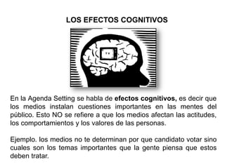 En la Agenda Setting se habla de efectos cognitivos, es decir que
los medios instalan cuestiones importantes en las mentes del
público. Esto NO se refiere a que los medios afectan las actitudes,
los comportamientos y los valores de las personas.
Ejemplo. los medios no te determinan por que candidato votar sino
cuales son los temas importantes que la gente piensa que estos
deben tratar.
LOS EFECTOS COGNITIVOS
 