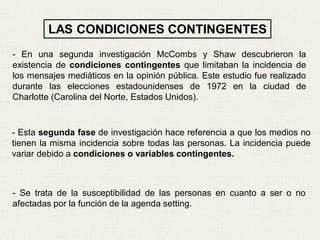 - En una segunda investigación McCombs y Shaw descubrieron la
existencia de condiciones contingentes que limitaban la incidencia de
los mensajes mediáticos en la opinión pública. Este estudio fue realizado
durante las elecciones estadounidenses de 1972 en la ciudad de
Charlotte (Carolina del Norte, Estados Unidos).
- Esta segunda fase de investigación hace referencia a que los medios no
tienen la misma incidencia sobre todas las personas. La incidencia puede
variar debido a condiciones o variables contingentes.
- Se trata de la susceptibilidad de las personas en cuanto a ser o no
afectadas por la función de la agenda setting.
LAS CONDICIONES CONTINGENTES
 