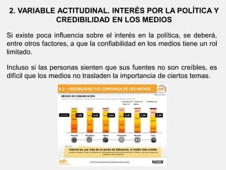 2. VARIABLE ACTITUDINAL. INTERÉS POR LA POLÍTICA Y
CREDIBILIDAD EN LOS MEDIOS
Si existe poca influencia sobre el interés en la política, se deberá,
entre otros factores, a que la confiabilidad en los medios tiene un rol
limitado.
Incluso si las personas sienten que sus fuentes no son creíbles, es
difícil que los medios no trasladen la importancia de ciertos temas.
 
