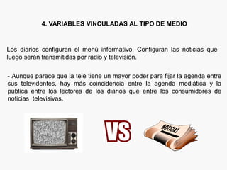 4. VARIABLES VINCULADAS AL TIPO DE MEDIO
Los diarios configuran el menú informativo. Configuran las noticias que
luego serán transmitidas por radio y televisión.
- Aunque parece que la tele tiene un mayor poder para fijar la agenda entre
sus televidentes, hay más coincidencia entre la agenda mediática y la
pública entre los lectores de los diarios que entre los consumidores de
noticias televisivas.
 