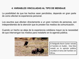 4. VARIABLES VINCULADAS AL TIPO DE MENSAJE
La posibilidad de que los hechos sean percibidos, depende en gran parte
de como afectan la experiencia personal.
Los asuntos que afectan directamente a un gran número de personas, son
independientes de la atención que le presten los medios de comunicación.
Cuando un hecho se aleja de la experiencia cotidiana mayor es la necesidad
de que intervengan los medios para instalarlo en la agenda pública.
El fotógrafo Kevin Carter retrató
el hambre en Sudán. Esta foto
instaló en la opinión pública
mundial el tema del hambre en
África.
 