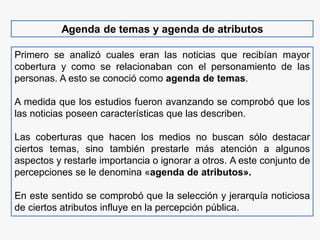 Agenda de temas y agenda de atributos
Primero se analizó cuales eran las noticias que recibían mayor
cobertura y como se relacionaban con el personamiento de las
personas. A esto se conoció como agenda de temas.
A medida que los estudios fueron avanzando se comprobó que los
las noticias poseen características que las describen.
Las coberturas que hacen los medios no buscan sólo destacar
ciertos temas, sino también prestarle más atención a algunos
aspectos y restarle importancia o ignorar a otros. A este conjunto de
percepciones se le denomina «agenda de atributos».
En este sentido se comprobó que la selección y jerarquía noticiosa
de ciertos atributos influye en la percepción pública.
 