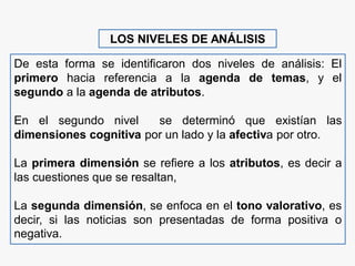 LOS NIVELES DE ANÁLISIS
De esta forma se identificaron dos niveles de análisis: El
primero hacia referencia a la agenda de temas, y el
segundo a la agenda de atributos.
En el segundo nivel se determinó que existían las
dimensiones cognitiva por un lado y la afectiva por otro.
La primera dimensión se refiere a los atributos, es decir a
las cuestiones que se resaltan,
La segunda dimensión, se enfoca en el tono valorativo, es
decir, si las noticias son presentadas de forma positiva o
negativa.
 
