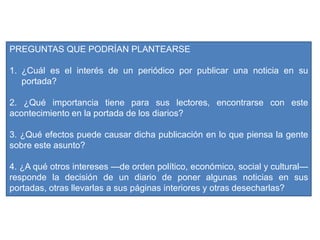 PREGUNTAS QUE PODRÍAN PLANTEARSE
1. ¿Cuál es el interés de un periódico por publicar una noticia en su
portada?
2. ¿Qué importancia tiene para sus lectores, encontrarse con este
acontecimiento en la portada de los diarios?
3. ¿Qué efectos puede causar dicha publicación en lo que piensa la gente
sobre este asunto?
4. ¿A qué otros intereses —de orden político, económico, social y cultural—
responde la decisión de un diario de poner algunas noticias en sus
portadas, otras llevarlas a sus páginas interiores y otras desecharlas?
 