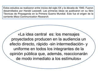 Estos estudios se realizaron entre inicios del siglo XX y la década de 1940. Fueron
desarrollados por Harold Lasswell. Las primeras ideas se publicaron en su libro
Técnicas de Propaganda en la Primera Guerra Mundial. Esto fue el origen de la
corriente Mass Communication Research.
«La idea central es: los mensajes
proyectados producen en la audiencia un
efecto directo, rápido -sin intermediación- y
uniforme en todos los integrantes de la
opinión pública que, además, reaccionarán
de modo inmediato a los estímulos»
 