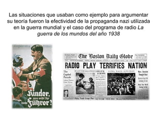 Las situaciones que usaban como ejemplo para argumentar
su teoría fueron la efectividad de la propaganda nazi utilizada
en la guerra mundial y el caso del programa de radio La
guerra de los mundos del año 1938
 