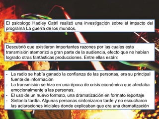 El psicologo Hadley Catril realizó una investigación sobre el impacto del
programa La guerra de los mundos.
Descubrió que existieron importantes razones por las cuales esta
transmisión atemorizó a gran parte de la audiencia, efecto que no habían
logrado otras fantásticas producciones. Entre ellas están:
- La radio se había ganado la confianza de las personas, era su principal
fuente de información
- La transmisión se hizo en una época de crisis económica que afectaba
emocionalmente a las personas.
- El uso de un nuevo formato, una dramatización en formato reportaje
- Sintonía tardía. Algunas personas sintonizaron tarde y no escucharon
las aclaraciones iniciales donde explicaban que era una dramatización
 
