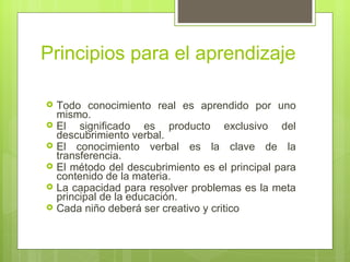 Principios para el aprendizaje

   Todo conocimiento real es aprendido por uno
    mismo.
   El significado es producto exclusivo del
    descubrimiento verbal.
   El conocimiento verbal es la clave de la
    transferencia.
   El método del descubrimiento es el principal para
    contenido de la materia.
   La capacidad para resolver problemas es la meta
    principal de la educación.
   Cada niño deberá ser creativo y critico
 