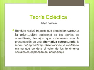 Teoría Ecléctica
                       Albert Bandura


   Bandura realizó trabajos que pretendían cambiar
    la orientación tradicional de las teorías del
    aprendizaje, trabajos que culminaron con la
    presentación de una alternativa estructurada: la
    teoría del aprendizaje observacional o modelado,
    misma que pondera el valor de los fenómenos
    sociales en el proceso del aprendizaje
 