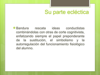 Su parte ecléctica

 Bandura    rescata     ideas   conductistas
 combinándolas con otras de corte cognitivista,
 enfatizando siempre el papel preponderante
 de la sustitución, el simbolismo y la
 autorregulación del funcionamiento fisiológico
 del alumno.
 