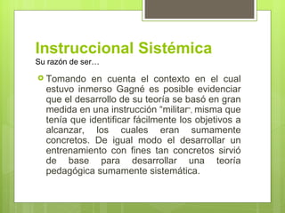 Instruccional Sistémica
Su razón de ser…

 Tomando    en cuenta el contexto en el cual
  estuvo inmerso Gagné es posible evidenciar
  que el desarrollo de su teoría se basó en gran
  medida en una instrucción “militar”, misma que
  tenía que identificar fácilmente los objetivos a
  alcanzar, los cuales eran sumamente
  concretos. De igual modo el desarrollar un
  entrenamiento con fines tan concretos sirvió
  de base para desarrollar una teoría
  pedagógica sumamente sistemática.
 