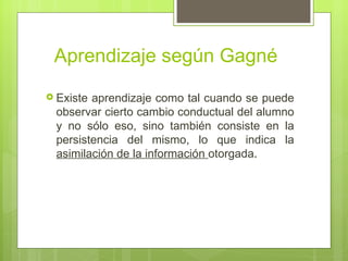 Aprendizaje según Gagné
 Existeaprendizaje como tal cuando se puede
 observar cierto cambio conductual del alumno
 y no sólo eso, sino también consiste en la
 persistencia del mismo, lo que indica la
 asimilación de la información otorgada.
 