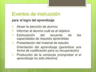Eventos de instrucción
para el logro del aprendizaje
e   Atraer la atención de alumno
ó   Informar al alumno cuál es el objetivo
n   Estimulación     del    recuerdo     de   las
    capacidades de requisito aprendidas
e   Presentación del material de estudio
    Orientación del aprendizaje (garantizar una
    forma de codificación para su recuperación)
a   Producción de la conducta (comprobar si el
    aprendizaje ha sido efectivo)
 