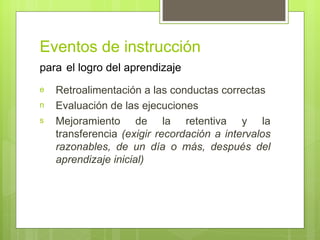 Eventos de instrucción
para el logro del aprendizaje
e   Retroalimentación a las conductas correctas
n   Evaluación de las ejecuciones
s   Mejoramiento de la retentiva y la
    transferencia (exigir recordación a intervalos
    razonables, de un día o más, después del
    aprendizaje inicial)
 