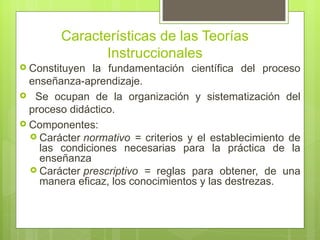 Características de las Teorías
               Instruccionales
 Constituyen  la fundamentación científica del proceso
  enseñanza-aprendizaje.
 Se ocupan de la organización y sistematización del
  proceso didáctico.
 Componentes:
   Carácter normativo = criterios y el establecimiento de
    las condiciones necesarias para la práctica de la
    enseñanza
   Carácter prescriptivo = reglas para obtener, de una
    manera eficaz, los conocimientos y las destrezas.
 