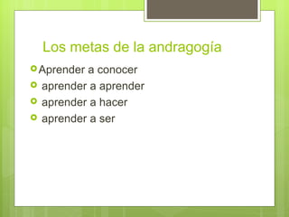Los metas de la andragogía
 Aprender  a conocer
   aprender a aprender
   aprender a hacer
   aprender a ser
 