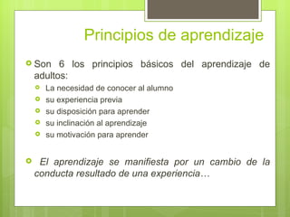 Principios de aprendizaje
 Son     6 los principios básicos del aprendizaje de
    adultos:
       La necesidad de conocer al alumno
       su experiencia previa
       su disposición para aprender
       su inclinación al aprendizaje
       su motivación para aprender


    El aprendizaje se manifiesta por un cambio de la
    conducta resultado de una experiencia…
 