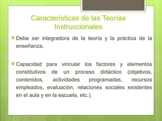 Características de las Teorías
                Instruccionales
 Debeser integradora de la teoría y la práctica de la
 enseñanza.


 Capacidad   para vincular los factores y elementos
 constitutivos de un proceso didáctico (objetivos,
 contenidos,     actividades     programadas, recursos
 empleados, evaluación, relaciones sociales existentes
 en el aula y en la escuela, etc.).
 