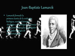 Jean-Baptiste Lamarck
• Lamarck formuló la
primera teoría de la evolución
biológica, acuñó el término
«biología» para designar la ciencia
de los seres vivos y fue el fundador
de la paleontología de
los invertebrados.
 