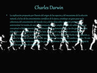 Charles Darwin
• La explicación propuesta por Darwin del origen de las especies y del mecanismo de la selección
natural, a la luz de los conocimientos científicos de la época, constituye un gran paso en la
coherencia del conocimiento del mundo vivo y de las ideas sobre evolución presentes con
anterioridad. Se trataba de una teoría compuesta por un amplio abanico de subteorías que ni
conceptual ni históricamente fueron indisociables Fundamentalmente, las dos grandes teorías
defendidas en el Origen fueron, por un lado, la teoría del origen común o comunidad de
descendencia, en la que se integran evidencias muy variadas en favor del hecho de la evolución, y,
por otro, la teoría de la selección natural, que establece el mecanismo del cambio evolutivo. De este
modo, Darwin pretendía resolver los dos grandes problemas de la historia natural: la unidad de
tipo y las condiciones de existencia.
 