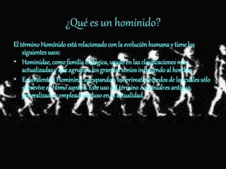 ¿Qué es un homínido?
El término Homínido está relacionadoconla evoluciónhumanay tiene los
siguientes usos:
• Hominidae, comofamiliabiológica, usadoen las clasificaciones más
actualizadas y que agrupa a losgrandes simios incluyendo al hombre.
• Equivalente a Hominina, agrupandoa los primatesbípedos de los cuales sólo
sobrevive el Homosapiens. Esteuso del términohomínidoes antiguo,
generalizado y empleadoinclusoen la actualidad.
 