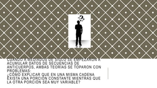 CUANDO A MEDIADOS DE SIGLO SE EMPEZARON A
ACUMULAR DATOS DE SECUENCIAS DE
ANTICUERPOS, AMBAS TEORÍAS SE TOPARON CON
PROBLEMAS:
¿CÓMO EXPLICAR QUE EN UNA MISMA CADENA
EXISTA UNA PORCIÓN CONSTANTE MIENTRAS QUE
LA OTRA PORCIÓN SEA MUY VARIABLE?
 