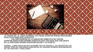 LA TEORÍA DE LA LÍNEA GERMINAL NO PUEDE APORTAR NINGÚN MECANISMO
EVOLUTIVO PARA EXPLICAR ESTO.
LOS PARTIDARIOS DE LA VARIACIÓN SOMÁTICA NO PODÍAN
APORTAR NINGÚN MECANISMO GENÉTICO QUE EXPLIQUE QUE UNA PARTE
DE LA PROTEÍNA APENAS SUFRA MUTACIÓN Y LA OTRA SÍ .
ADEMÁS, ¿CÓMO EXPLICAR QUE UN MISMO TIPO DE REGIÓN V H SE ASOCIE CON LOS
VARIOS TIPOS DE PORCIONES CONSTANTES DE CADENAS PESADAS RESPONSA BLES
DE LOS ISOTIPOS Y SUBCLASES?
 