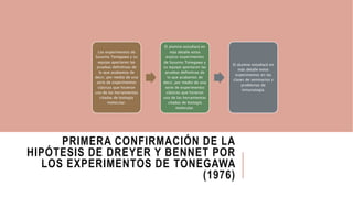 PRIMERA CONFIRMACIÓN DE LA
HIPÓTESIS DE DREYER Y BENNET POR
LOS EXPERIMENTOS DE TONEGAWA
(1976)
Los experimentos de
Susumu Tonegawa y su
equipo aportaron las
pruebas definitivas de
lo que acabamos de
decir, por medio de una
serie de experimentos
clásicos que hicieron
uso de las herramientas
citadas de biología
molecular.
El alumno estudiará en
más detalle estos
expLos experimentos
de Susumu Tonegawa y
su equipo aportaron las
pruebas definitivas de
lo que acabamos de
decir, por medio de una
serie de experimentos
clásicos que hicieron
uso de las herramientas
citadas de biología
molecular.
El alumno estudiará en
más detalle estos
experimentos en las
clases de seminarios y
problemas de
inmunulogía.
 